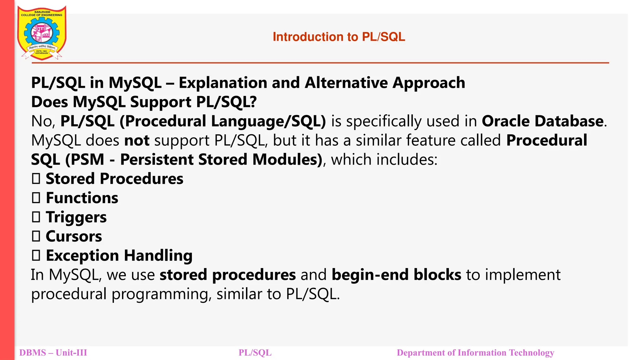 Introduction to PL/SQL
DBMS – Unit-III PL/SQL Department of Information Technology
PL/SQL in MySQL – Explanation and Alternative Approach
Does MySQL Support PL/SQL?
No, PL/SQL (Procedural Language/SQL) is specifically used in Oracle Database.
MySQL does not support PL/SQL, but it has a similar feature called Procedural
SQL (PSM - Persistent Stored Modules), which includes:
✅ Stored Procedures
✅ Functions
✅ Triggers
✅ Cursors
✅ Exception Handling
In MySQL, we use stored procedures and begin-end blocks to implement
procedural programming, similar to PL/SQL.
 