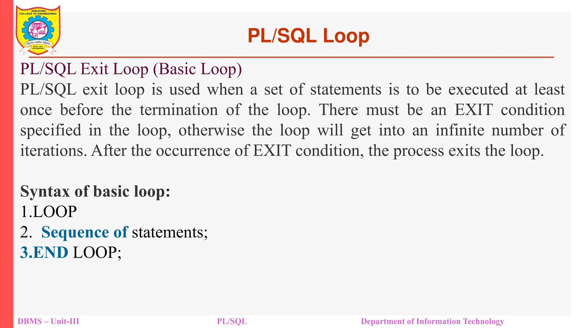 PL/SQL Loop
DBMS – Unit-III PL/SQL Department of Information Technology
PL/SQL Exit Loop (Basic Loop)
PL/SQL exit loop is used when a set of statements is to be executed at least
once before the termination of the loop. There must be an EXIT condition
specified in the loop, otherwise the loop will get into an infinite number of
iterations. After the occurrence of EXIT condition, the process exits the loop.
Syntax of basic loop:
1.LOOP
2. Sequence of statements;
3.END LOOP;
 