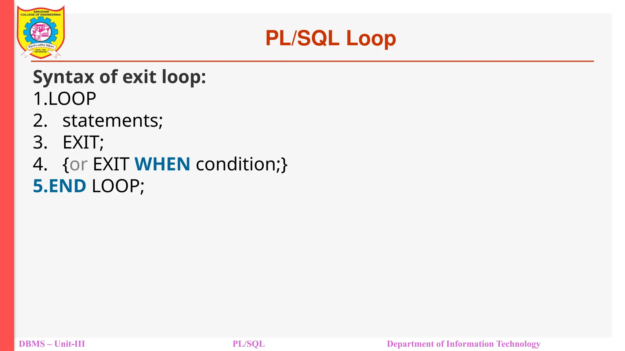 PL/SQL Loop
DBMS – Unit-III PL/SQL Department of Information Technology
Syntax of exit loop:
1.LOOP
2. statements;
3. EXIT;
4. {or EXIT WHEN condition;}
5.END LOOP;
 
