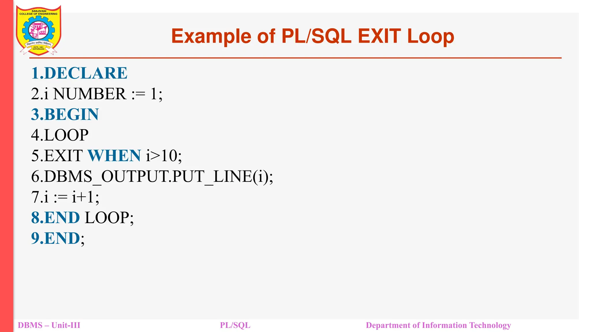 Example of PL/SQL EXIT Loop
DBMS – Unit-III PL/SQL Department of Information Technology
1.DECLARE
2.i NUMBER := 1;
3.BEGIN
4.LOOP
5.EXIT WHEN i>10;
6.DBMS_OUTPUT.PUT_LINE(i);
7.i := i+1;
8.END LOOP;
9.END;
 