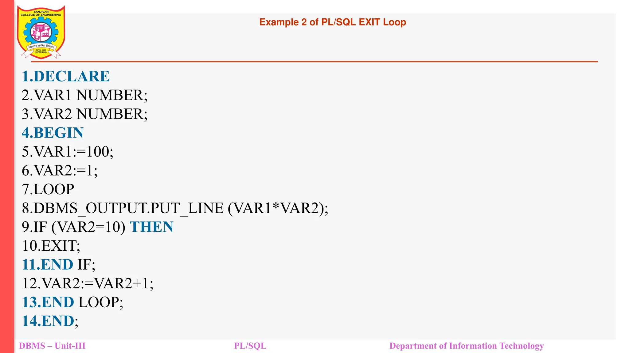 Example 2 of PL/SQL EXIT Loop
DBMS – Unit-III PL/SQL Department of Information Technology
1.DECLARE
2.VAR1 NUMBER;
3.VAR2 NUMBER;
4.BEGIN
5.VAR1:=100;
6.VAR2:=1;
7.LOOP
8.DBMS_OUTPUT.PUT_LINE (VAR1*VAR2);
9.IF (VAR2=10) THEN
10.EXIT;
11.END IF;
12.VAR2:=VAR2+1;
13.END LOOP;
14.END;
 