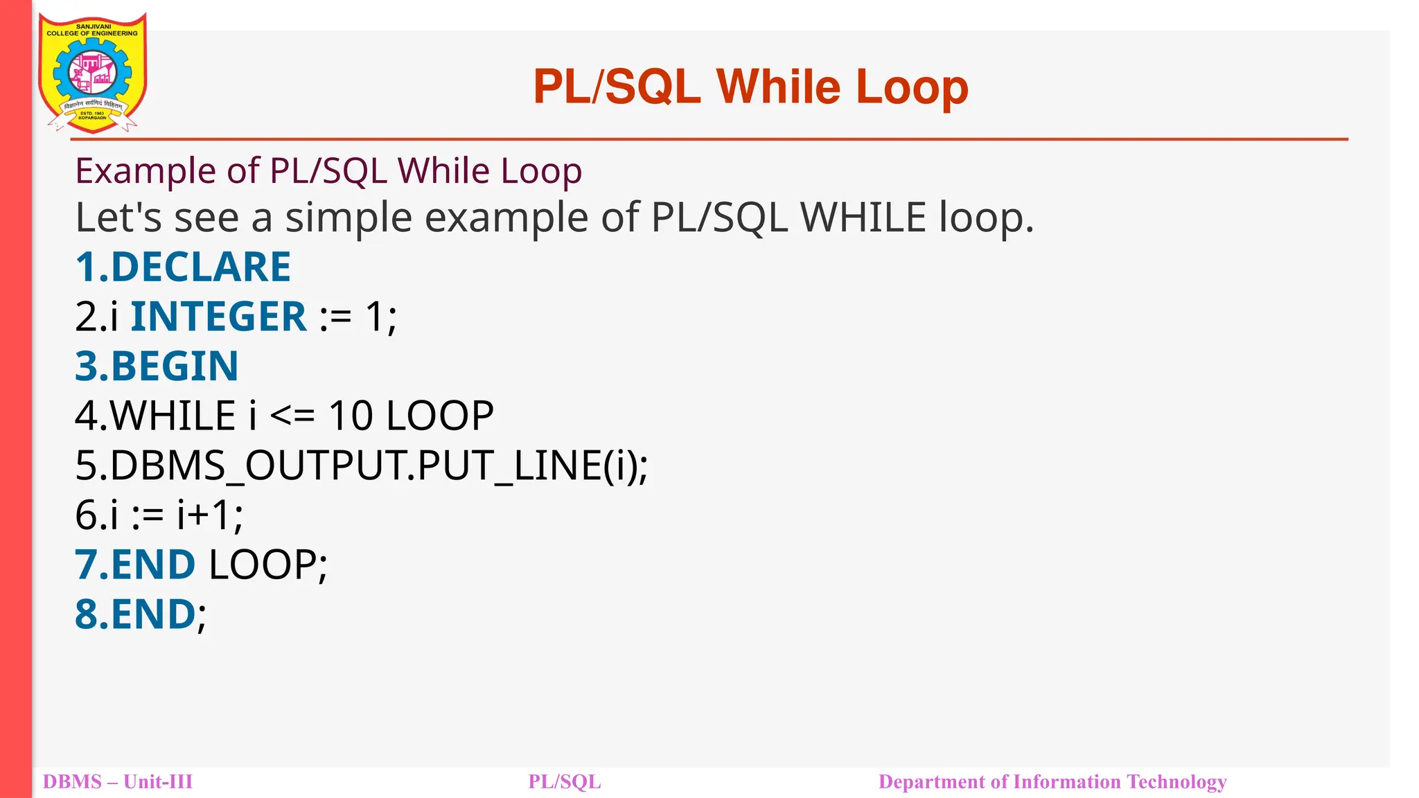 PL/SQL While Loop
DBMS – Unit-III PL/SQL Department of Information Technology
Example of PL/SQL While Loop
Let's see a simple example of PL/SQL WHILE loop.
1.DECLARE
2.i INTEGER := 1;
3.BEGIN
4.WHILE i <= 10 LOOP
5.DBMS_OUTPUT.PUT_LINE(i);
6.i := i+1;
7.END LOOP;
8.END;
 