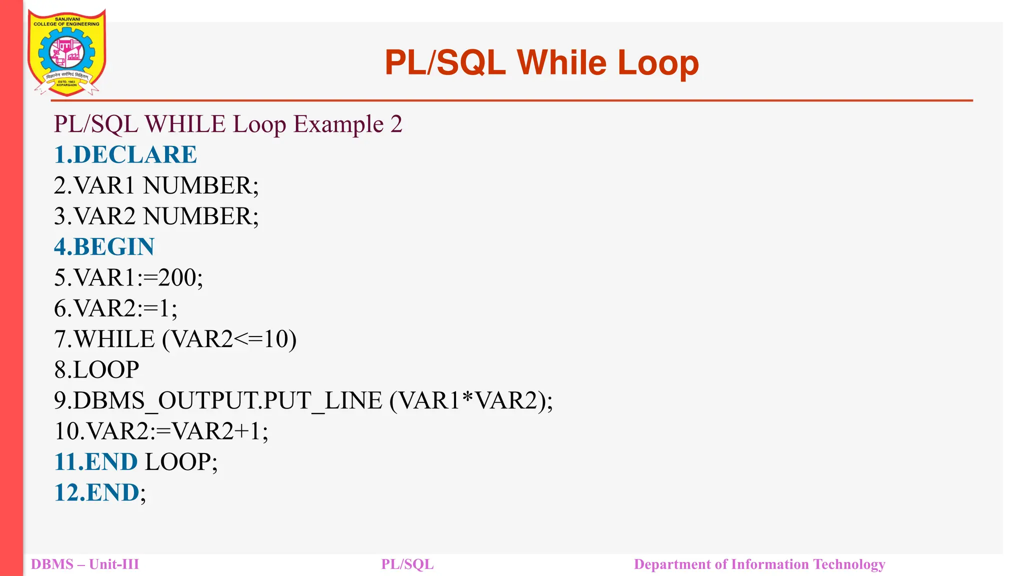 PL/SQL While Loop
DBMS – Unit-III PL/SQL Department of Information Technology
PL/SQL WHILE Loop Example 2
1.DECLARE
2.VAR1 NUMBER;
3.VAR2 NUMBER;
4.BEGIN
5.VAR1:=200;
6.VAR2:=1;
7.WHILE (VAR2<=10)
8.LOOP
9.DBMS_OUTPUT.PUT_LINE (VAR1*VAR2);
10.VAR2:=VAR2+1;
11.END LOOP;
12.END;
 