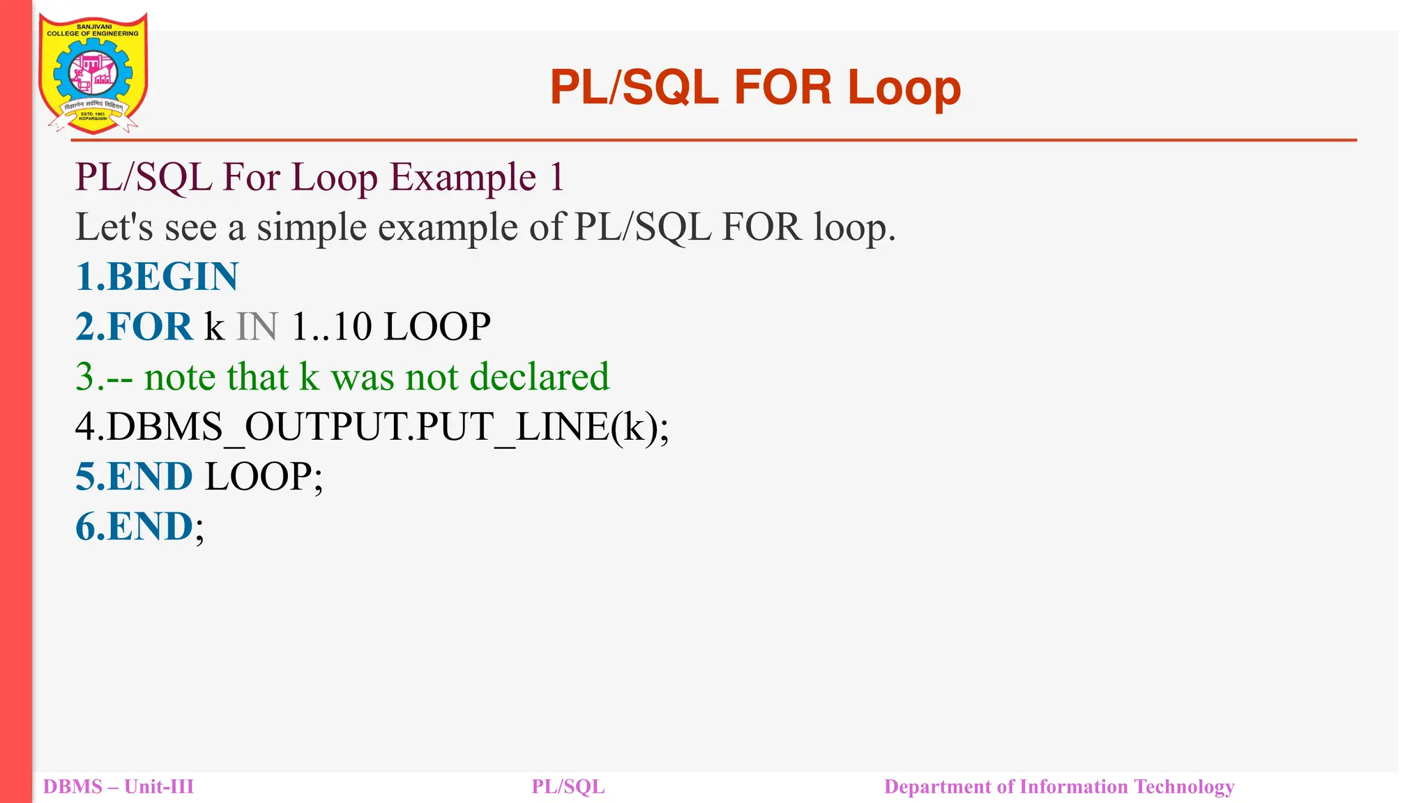 PL/SQL FOR Loop
DBMS – Unit-III PL/SQL Department of Information Technology
PL/SQL For Loop Example 1
Let's see a simple example of PL/SQL FOR loop.
1.BEGIN
2.FOR k IN 1..10 LOOP
3.-- note that k was not declared
4.DBMS_OUTPUT.PUT_LINE(k);
5.END LOOP;
6.END;
 