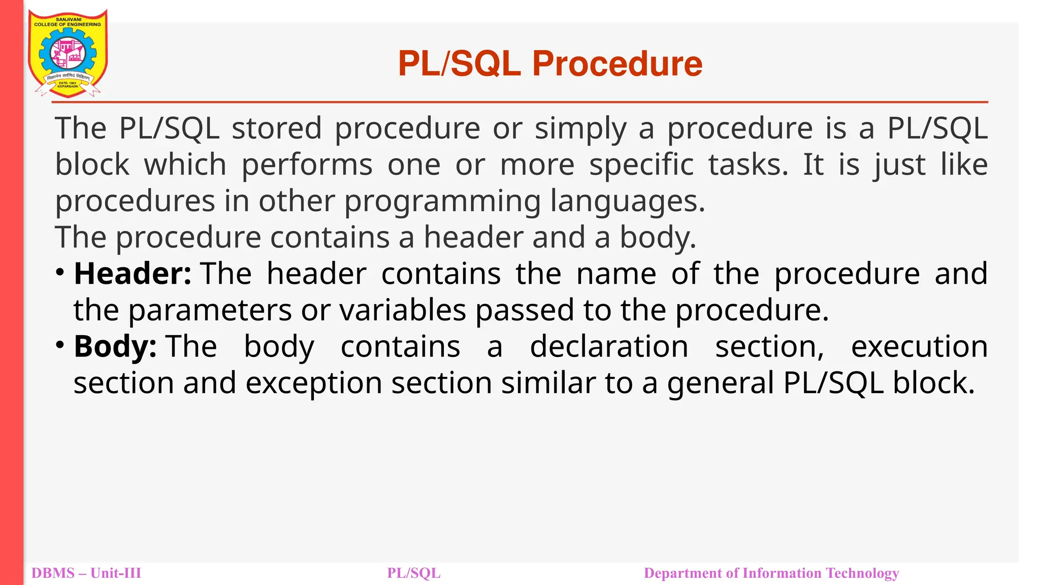 PL/SQL Procedure
DBMS – Unit-III PL/SQL Department of Information Technology
The PL/SQL stored procedure or simply a procedure is a PL/SQL
block which performs one or more specific tasks. It is just like
procedures in other programming languages.
The procedure contains a header and a body.
• Header: The header contains the name of the procedure and
the parameters or variables passed to the procedure.
• Body: The body contains a declaration section, execution
section and exception section similar to a general PL/SQL block.
 
