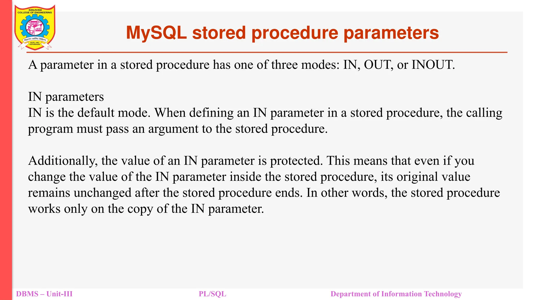 MySQL stored procedure parameters
DBMS – Unit-III PL/SQL Department of Information Technology
A parameter in a stored procedure has one of three modes: IN, OUT, or INOUT.
IN parameters
IN is the default mode. When defining an IN parameter in a stored procedure, the calling
program must pass an argument to the stored procedure.
Additionally, the value of an IN parameter is protected. This means that even if you
change the value of the IN parameter inside the stored procedure, its original value
remains unchanged after the stored procedure ends. In other words, the stored procedure
works only on the copy of the IN parameter.
 