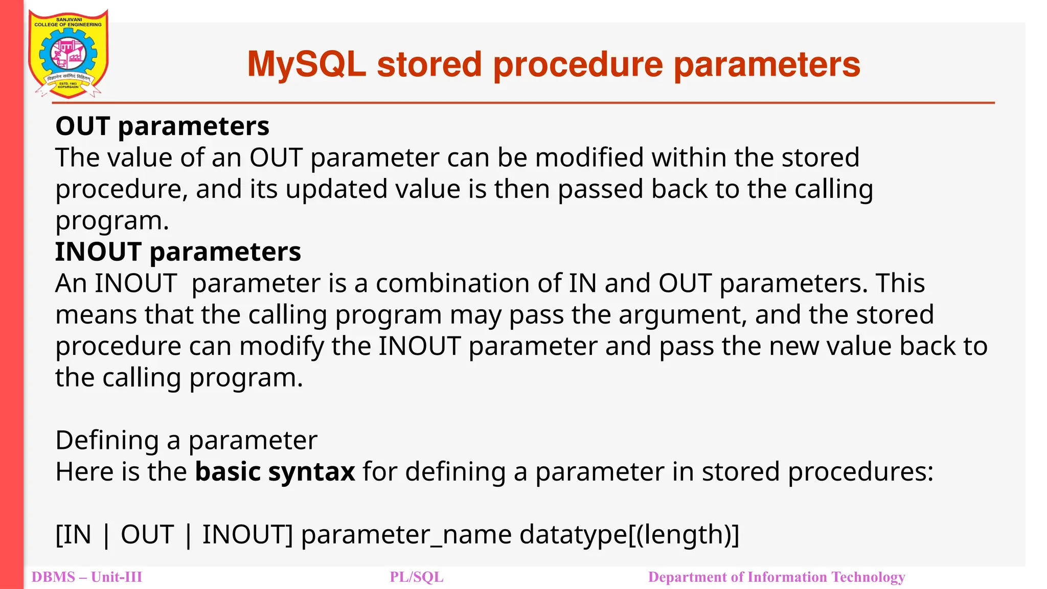 MySQL stored procedure parameters
DBMS – Unit-III PL/SQL Department of Information Technology
OUT parameters
The value of an OUT parameter can be modified within the stored
procedure, and its updated value is then passed back to the calling
program.
INOUT parameters
An INOUT parameter is a combination of IN and OUT parameters. This
means that the calling program may pass the argument, and the stored
procedure can modify the INOUT parameter and pass the new value back to
the calling program.
Defining a parameter
Here is the basic syntax for defining a parameter in stored procedures:
[IN | OUT | INOUT] parameter_name datatype[(length)]
 