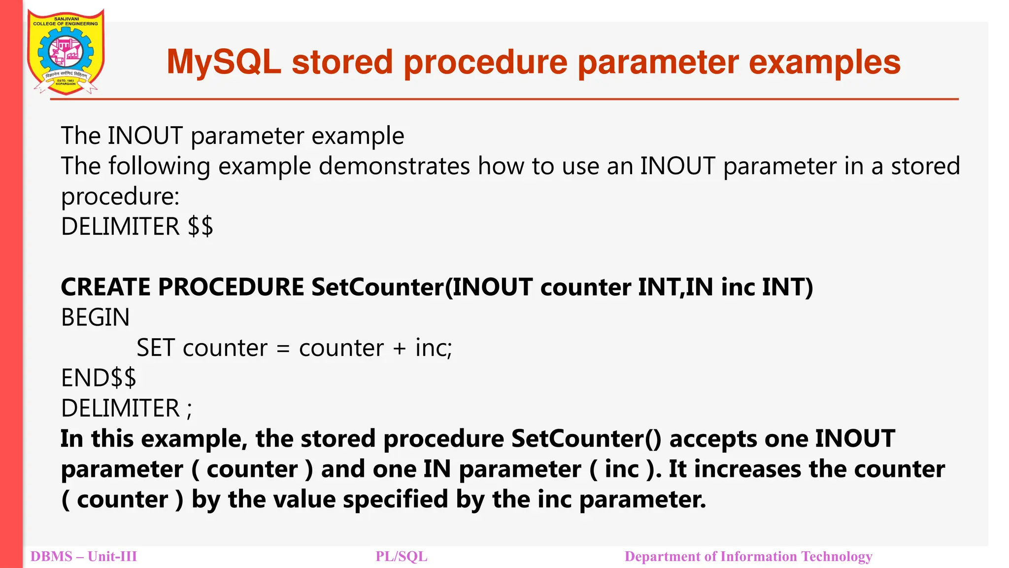 MySQL stored procedure parameter examples
DBMS – Unit-III PL/SQL Department of Information Technology
The INOUT parameter example
The following example demonstrates how to use an INOUT parameter in a stored
procedure:
DELIMITER $$
CREATE PROCEDURE SetCounter(INOUT counter INT,IN inc INT)
BEGIN
SET counter = counter + inc;
END$$
DELIMITER ;
In this example, the stored procedure SetCounter() accepts one INOUT
parameter ( counter ) and one IN parameter ( inc ). It increases the counter
( counter ) by the value specified by the inc parameter.
 