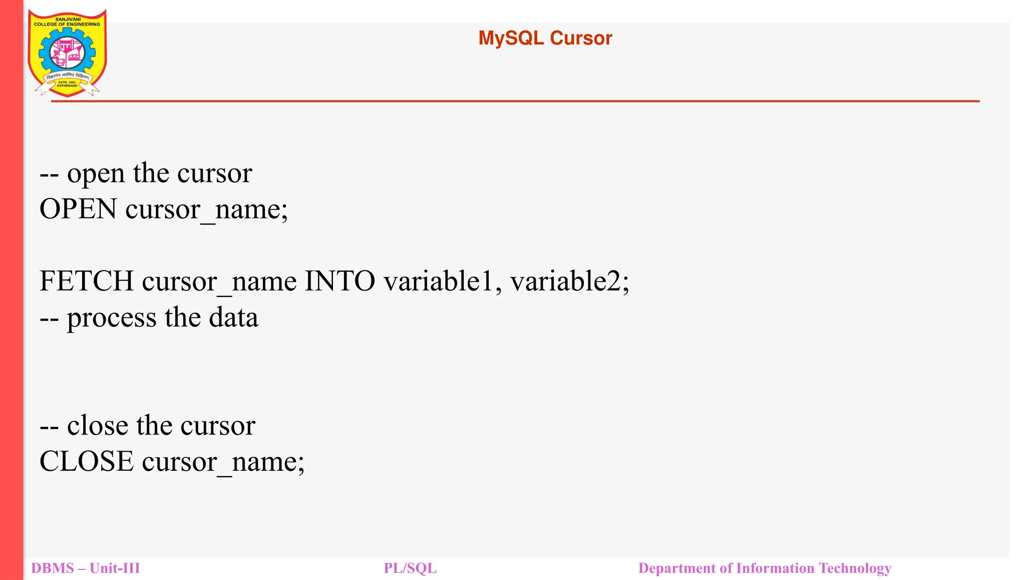 MySQL Cursor
DBMS – Unit-III PL/SQL Department of Information Technology
-- open the cursor
OPEN cursor_name;
FETCH cursor_name INTO variable1, variable2;
-- process the data
-- close the cursor
CLOSE cursor_name;
 