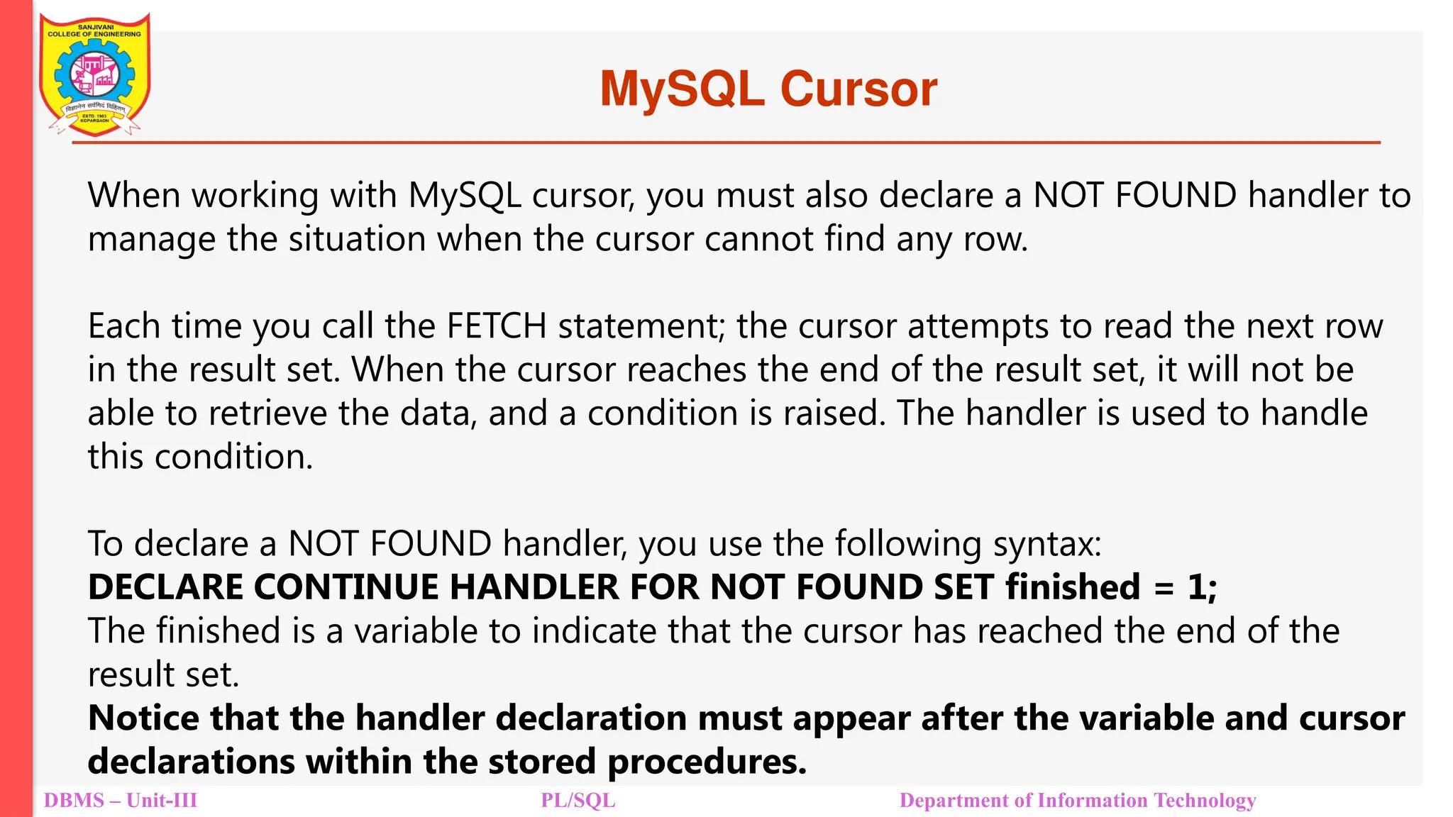 MySQL Cursor
DBMS – Unit-III PL/SQL Department of Information Technology
When working with MySQL cursor, you must also declare a NOT FOUND handler to
manage the situation when the cursor cannot find any row.
Each time you call the FETCH statement; the cursor attempts to read the next row
in the result set. When the cursor reaches the end of the result set, it will not be
able to retrieve the data, and a condition is raised. The handler is used to handle
this condition.
To declare a NOT FOUND handler, you use the following syntax:
DECLARE CONTINUE HANDLER FOR NOT FOUND SET finished = 1;
The finished is a variable to indicate that the cursor has reached the end of the
result set.
Notice that the handler declaration must appear after the variable and cursor
declarations within the stored procedures.
 