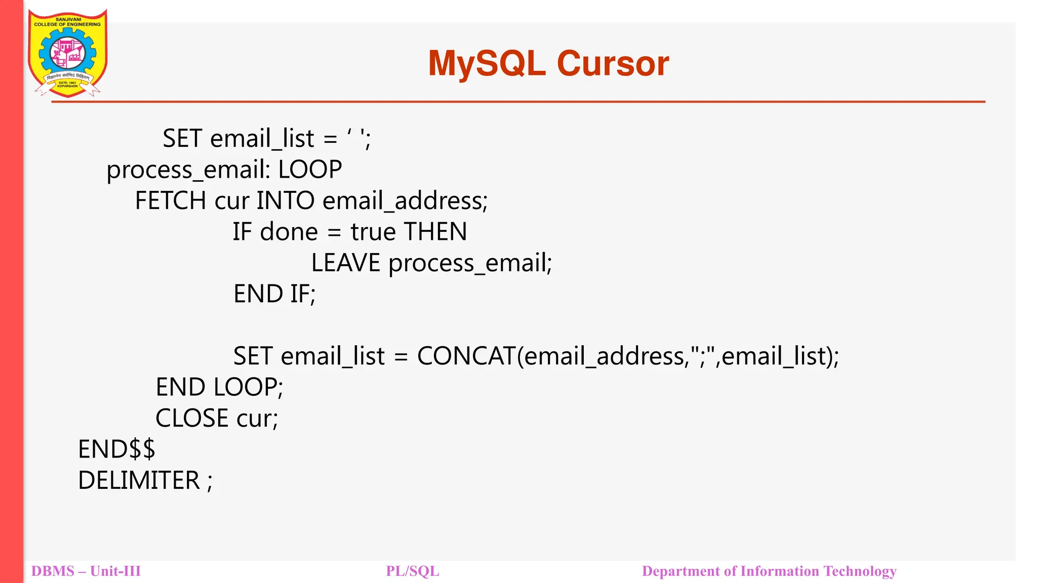MySQL Cursor
DBMS – Unit-III PL/SQL Department of Information Technology
SET email_list = ‘ ';
process_email: LOOP
FETCH cur INTO email_address;
IF done = true THEN
LEAVE process_email;
END IF;
SET email_list = CONCAT(email_address,";",email_list);
END LOOP;
CLOSE cur;
END$$
DELIMITER ;
 