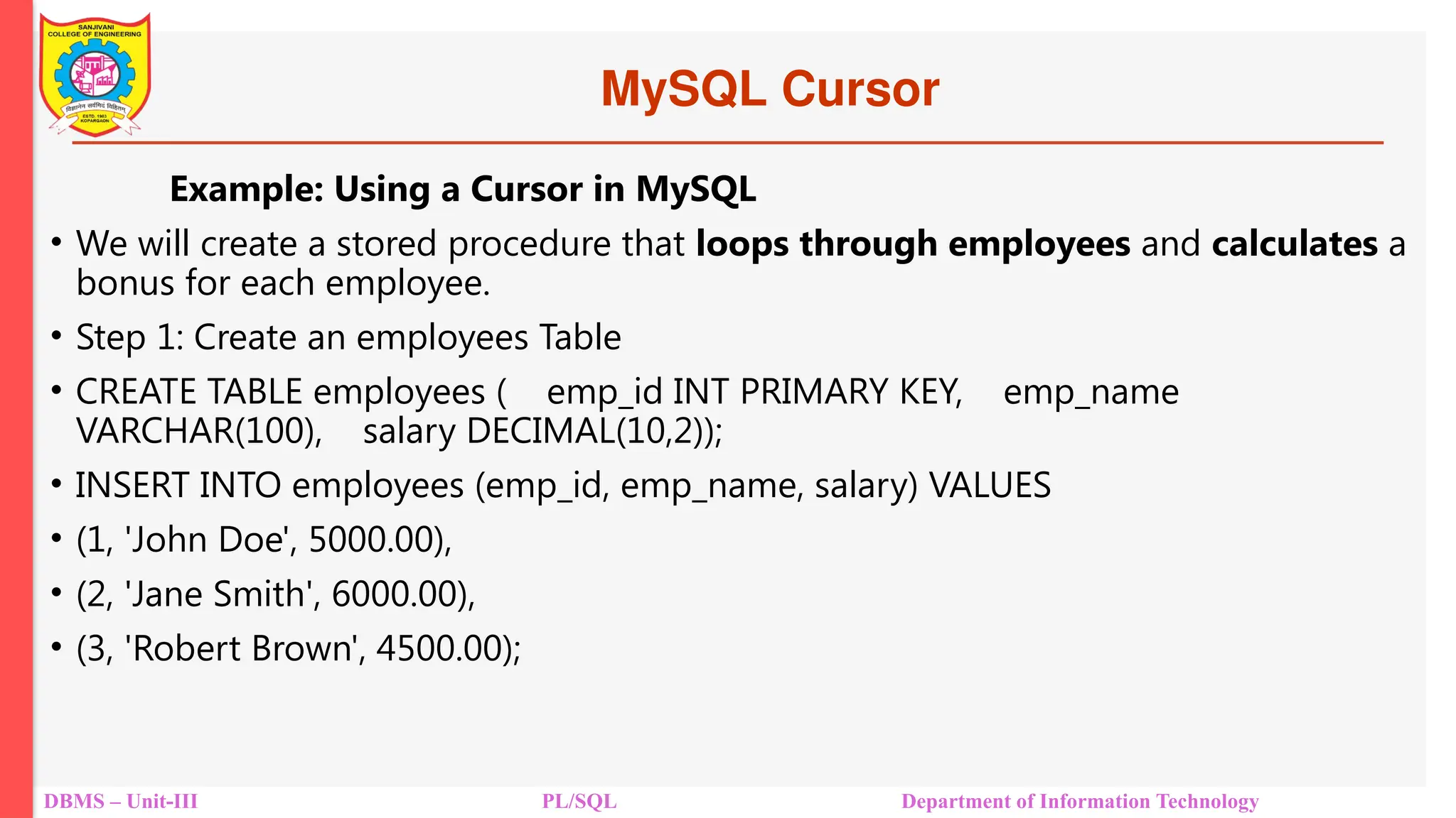 MySQL Cursor
DBMS – Unit-III PL/SQL Department of Information Technology
Example: Using a Cursor in MySQL
• We will create a stored procedure that loops through employees and calculates a
bonus for each employee.
• Step 1: Create an employees Table
• CREATE TABLE employees ( emp_id INT PRIMARY KEY, emp_name
VARCHAR(100), salary DECIMAL(10,2));
• INSERT INTO employees (emp_id, emp_name, salary) VALUES
• (1, 'John Doe', 5000.00),
• (2, 'Jane Smith', 6000.00),
• (3, 'Robert Brown', 4500.00);
 