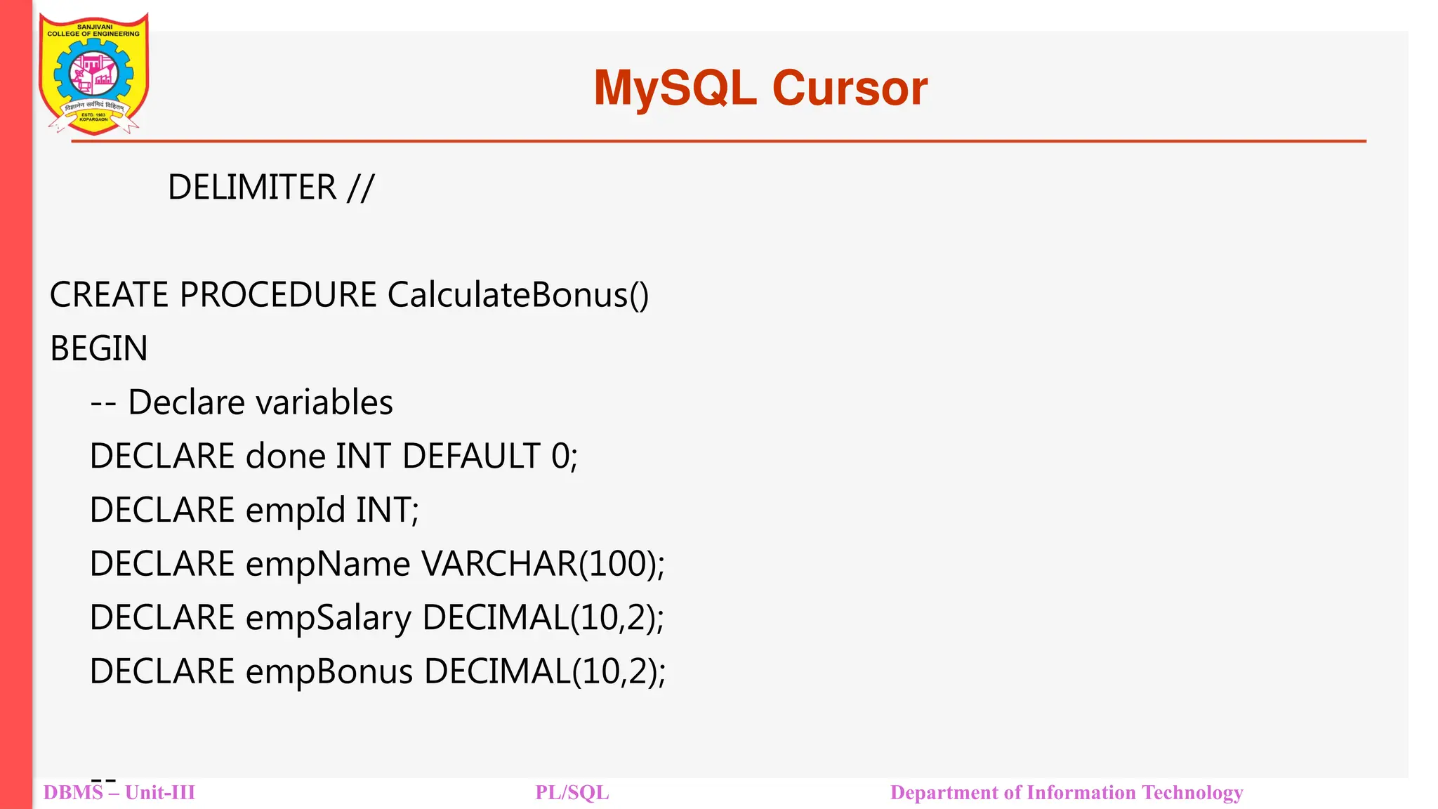 MySQL Cursor
DBMS – Unit-III PL/SQL Department of Information Technology
DELIMITER //
CREATE PROCEDURE CalculateBonus()
BEGIN
-- Declare variables
DECLARE done INT DEFAULT 0;
DECLARE empId INT;
DECLARE empName VARCHAR(100);
DECLARE empSalary DECIMAL(10,2);
DECLARE empBonus DECIMAL(10,2);
--
 