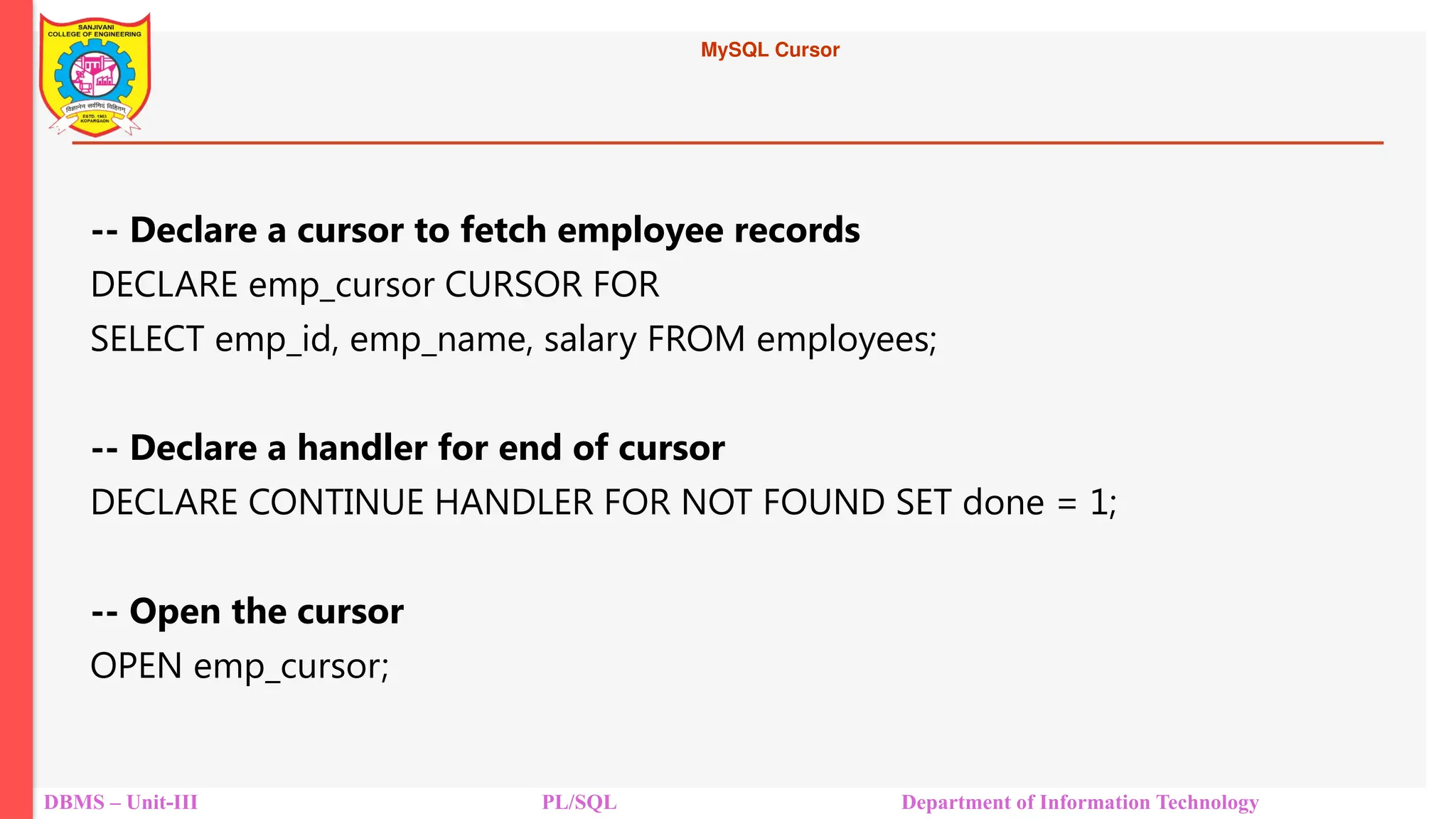 MySQL Cursor
DBMS – Unit-III PL/SQL Department of Information Technology
-- Declare a cursor to fetch employee records
DECLARE emp_cursor CURSOR FOR
SELECT emp_id, emp_name, salary FROM employees;
-- Declare a handler for end of cursor
DECLARE CONTINUE HANDLER FOR NOT FOUND SET done = 1;
-- Open the cursor
OPEN emp_cursor;
 