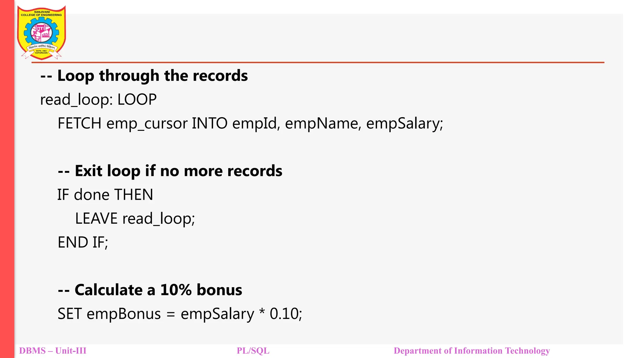 DBMS – Unit-III PL/SQL Department of Information Technology
-- Loop through the records
read_loop: LOOP
FETCH emp_cursor INTO empId, empName, empSalary;
-- Exit loop if no more records
IF done THEN
LEAVE read_loop;
END IF;
-- Calculate a 10% bonus
SET empBonus = empSalary * 0.10;
 