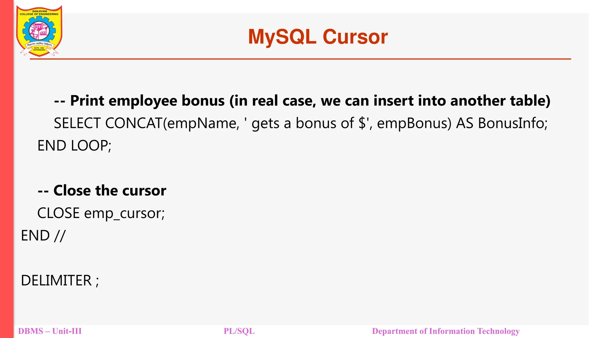 MySQL Cursor
DBMS – Unit-III PL/SQL Department of Information Technology
-- Print employee bonus (in real case, we can insert into another table)
SELECT CONCAT(empName, ' gets a bonus of $', empBonus) AS BonusInfo;
END LOOP;
-- Close the cursor
CLOSE emp_cursor;
END //
DELIMITER ;
 