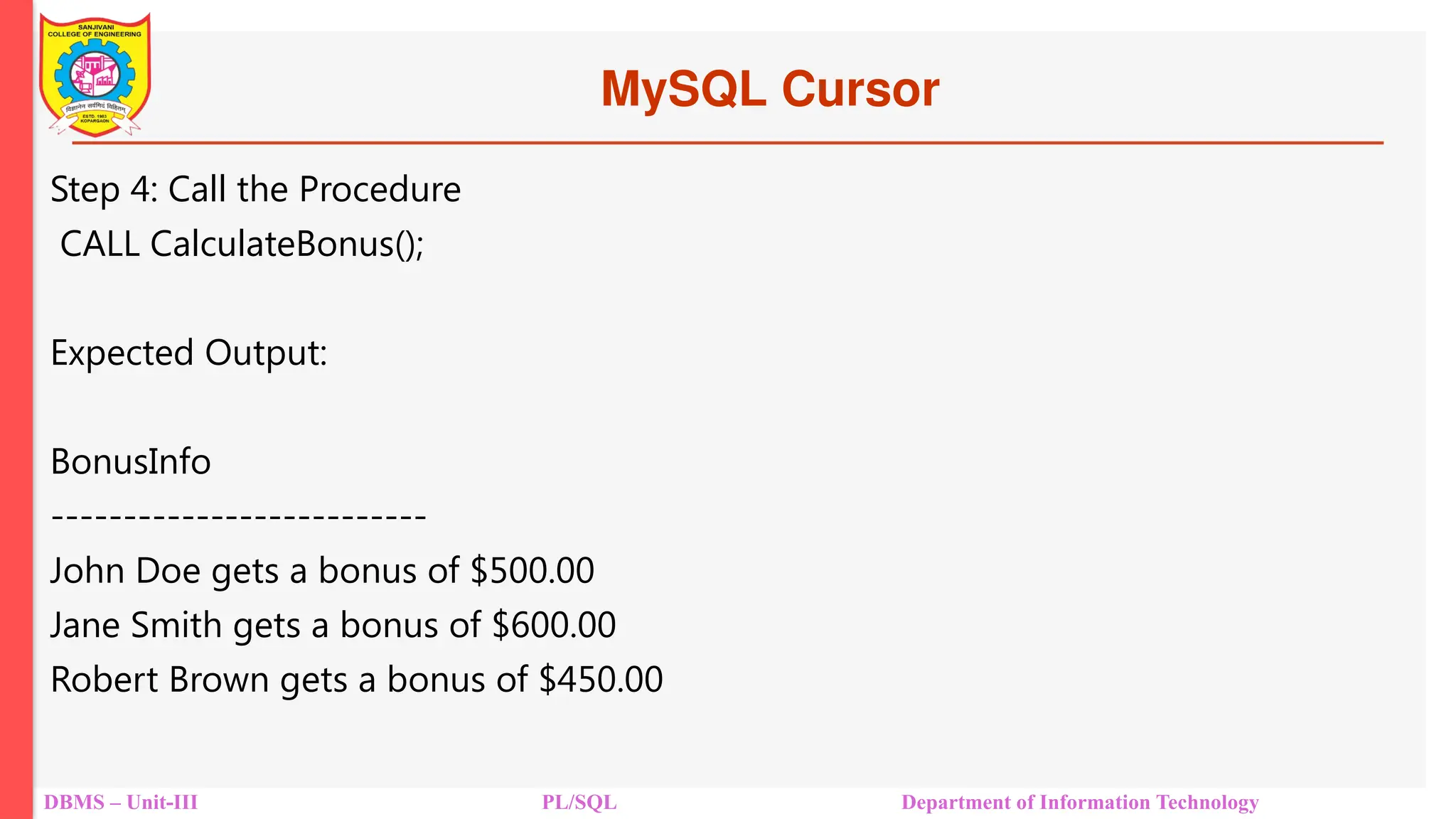 MySQL Cursor
DBMS – Unit-III PL/SQL Department of Information Technology
Step 4: Call the Procedure
CALL CalculateBonus();
Expected Output:
BonusInfo
--------------------------
John Doe gets a bonus of $500.00
Jane Smith gets a bonus of $600.00
Robert Brown gets a bonus of $450.00
 