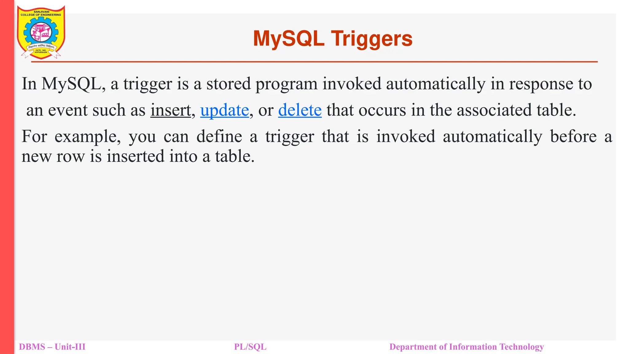 MySQL Triggers
DBMS – Unit-III PL/SQL Department of Information Technology
In MySQL, a trigger is a stored program invoked automatically in response to
an event such as insert, update, or delete that occurs in the associated table.
For example, you can define a trigger that is invoked automatically before a
new row is inserted into a table.
 