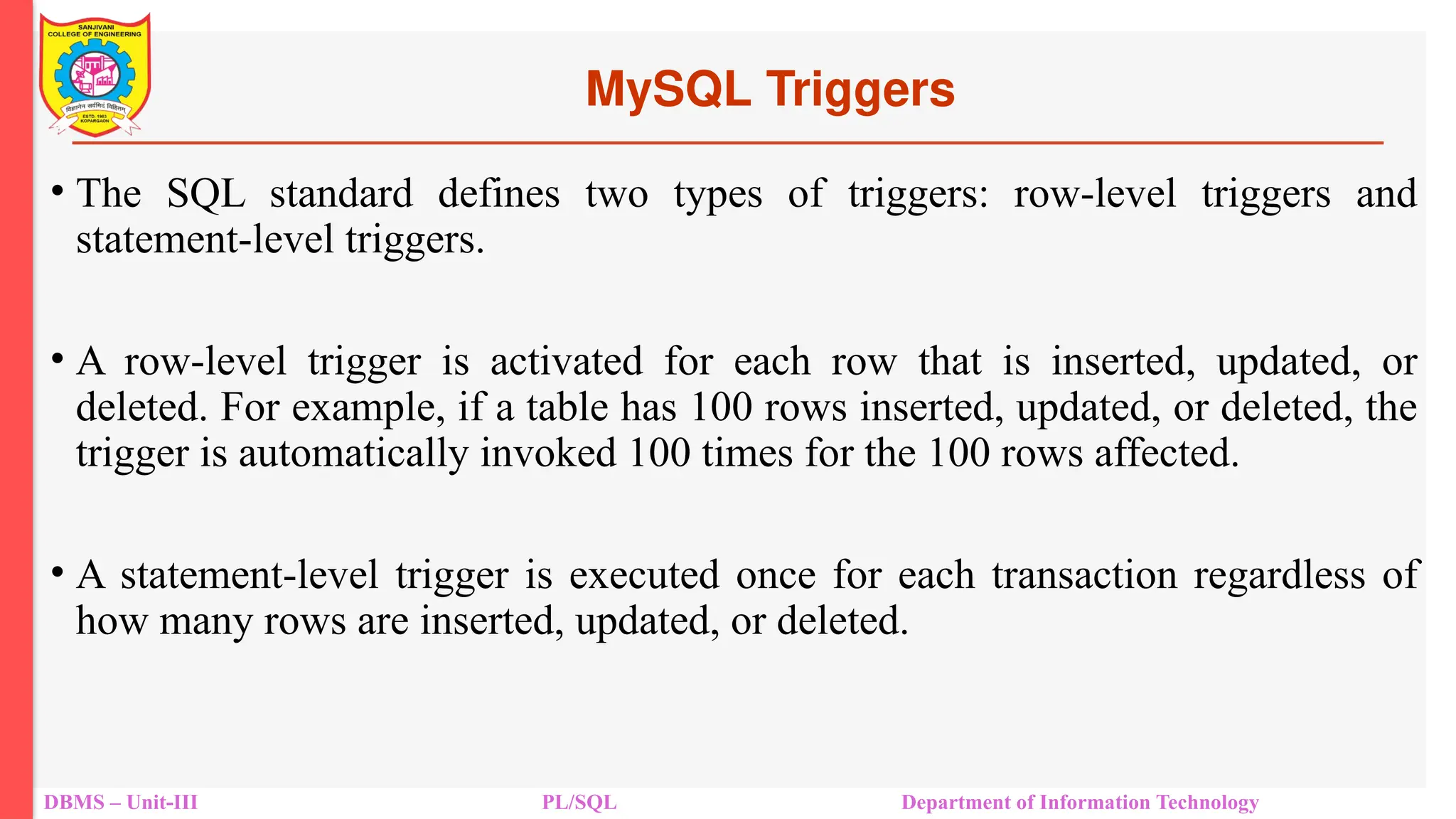 MySQL Triggers
DBMS – Unit-III PL/SQL Department of Information Technology
• The SQL standard defines two types of triggers: row-level triggers and
statement-level triggers.
• A row-level trigger is activated for each row that is inserted, updated, or
deleted. For example, if a table has 100 rows inserted, updated, or deleted, the
trigger is automatically invoked 100 times for the 100 rows affected.
• A statement-level trigger is executed once for each transaction regardless of
how many rows are inserted, updated, or deleted.
 