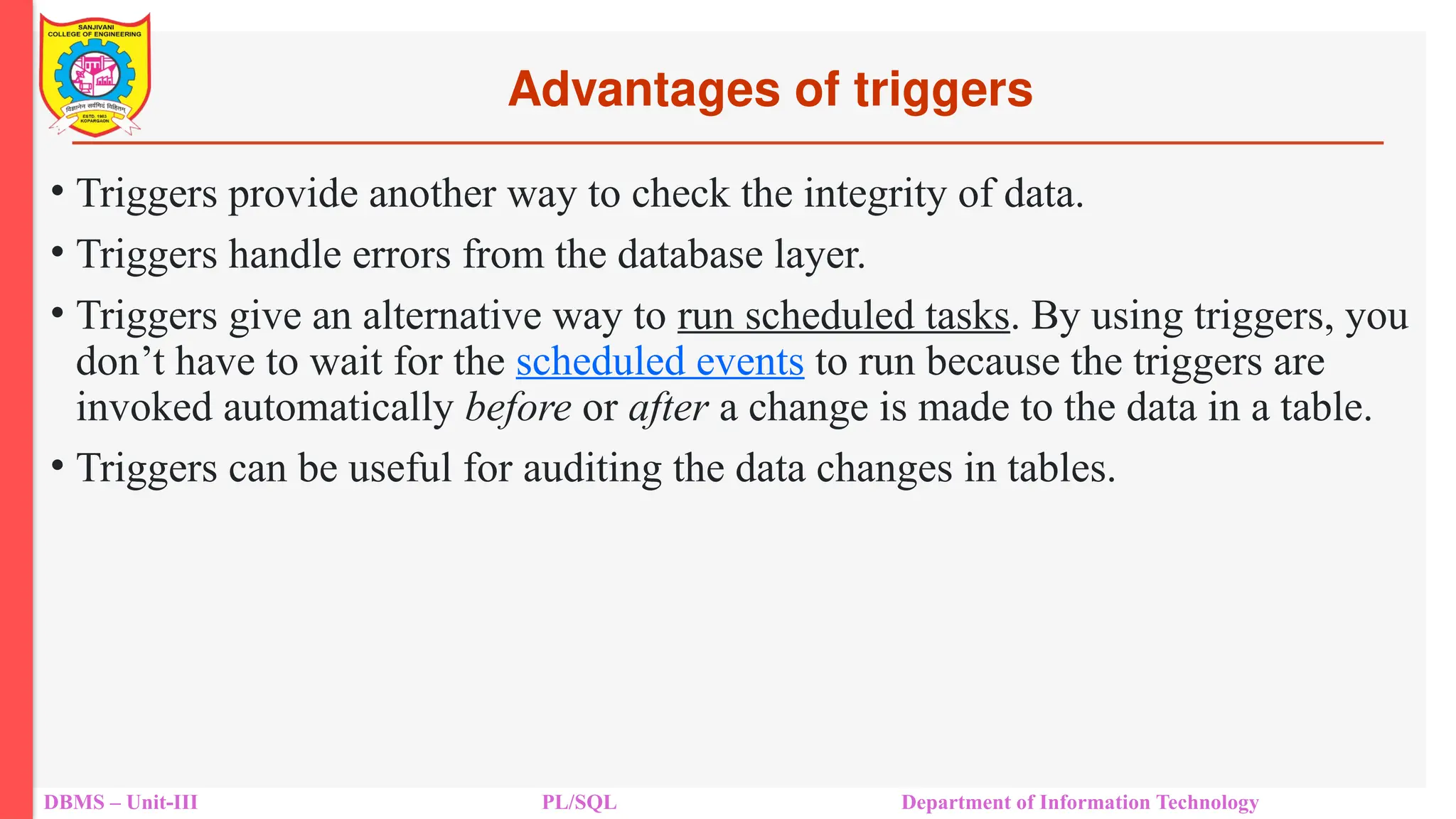 Advantages of triggers
DBMS – Unit-III PL/SQL Department of Information Technology
• Triggers provide another way to check the integrity of data.
• Triggers handle errors from the database layer.
• Triggers give an alternative way to run scheduled tasks. By using triggers, you
don’t have to wait for the scheduled events to run because the triggers are
invoked automatically before or after a change is made to the data in a table.
• Triggers can be useful for auditing the data changes in tables.
 