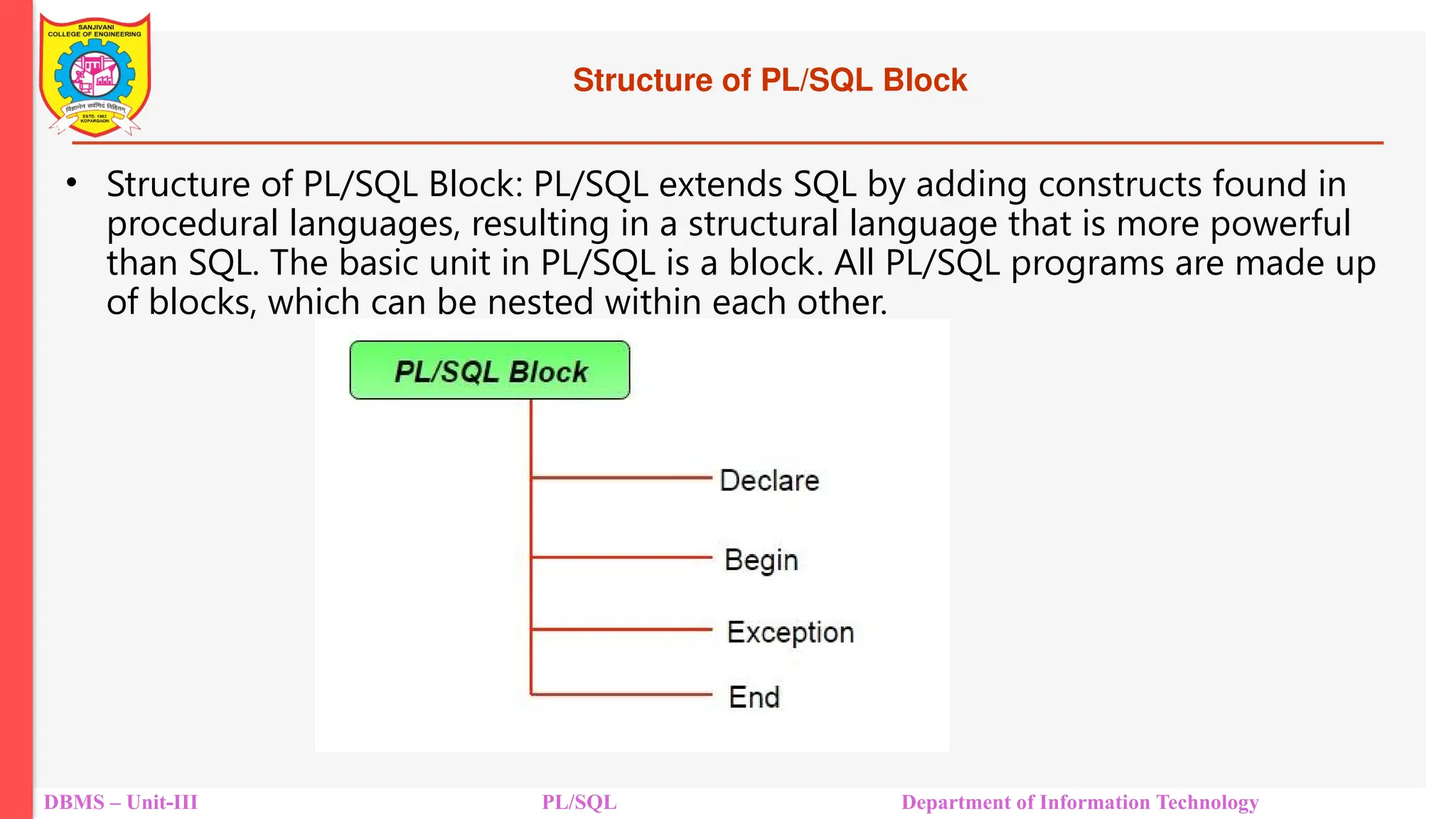 Structure of PL/SQL Block
• Structure of PL/SQL Block: PL/SQL extends SQL by adding constructs found in
procedural languages, resulting in a structural language that is more powerful
than SQL. The basic unit in PL/SQL is a block. All PL/SQL programs are made up
of blocks, which can be nested within each other.
DBMS – Unit-III PL/SQL Department of Information Technology
 