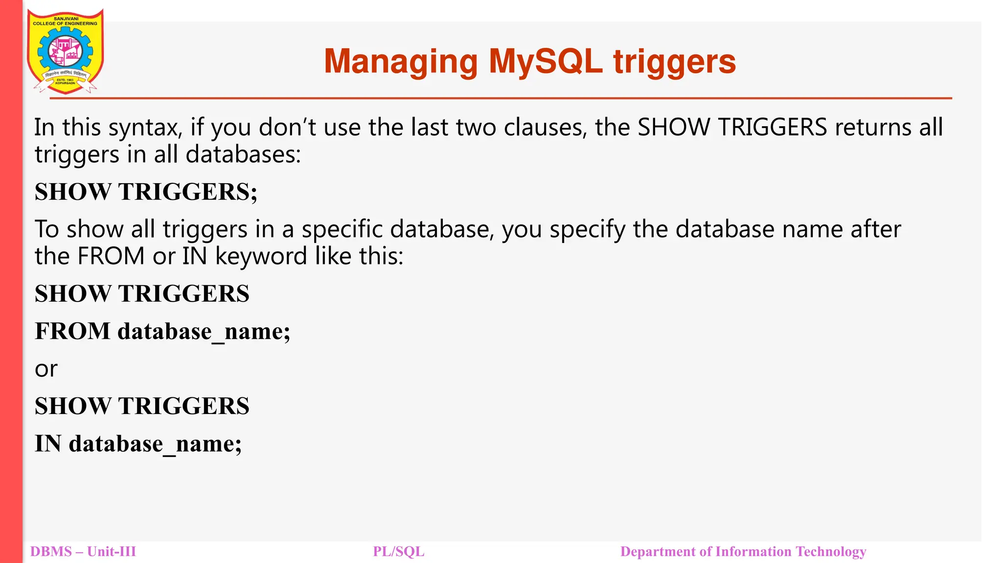 Managing MySQL triggers
DBMS – Unit-III PL/SQL Department of Information Technology
In this syntax, if you don’t use the last two clauses, the SHOW TRIGGERS returns all
triggers in all databases:
SHOW TRIGGERS;
To show all triggers in a specific database, you specify the database name after
the FROM or IN keyword like this:
SHOW TRIGGERS
FROM database_name;
or
SHOW TRIGGERS
IN database_name;
 