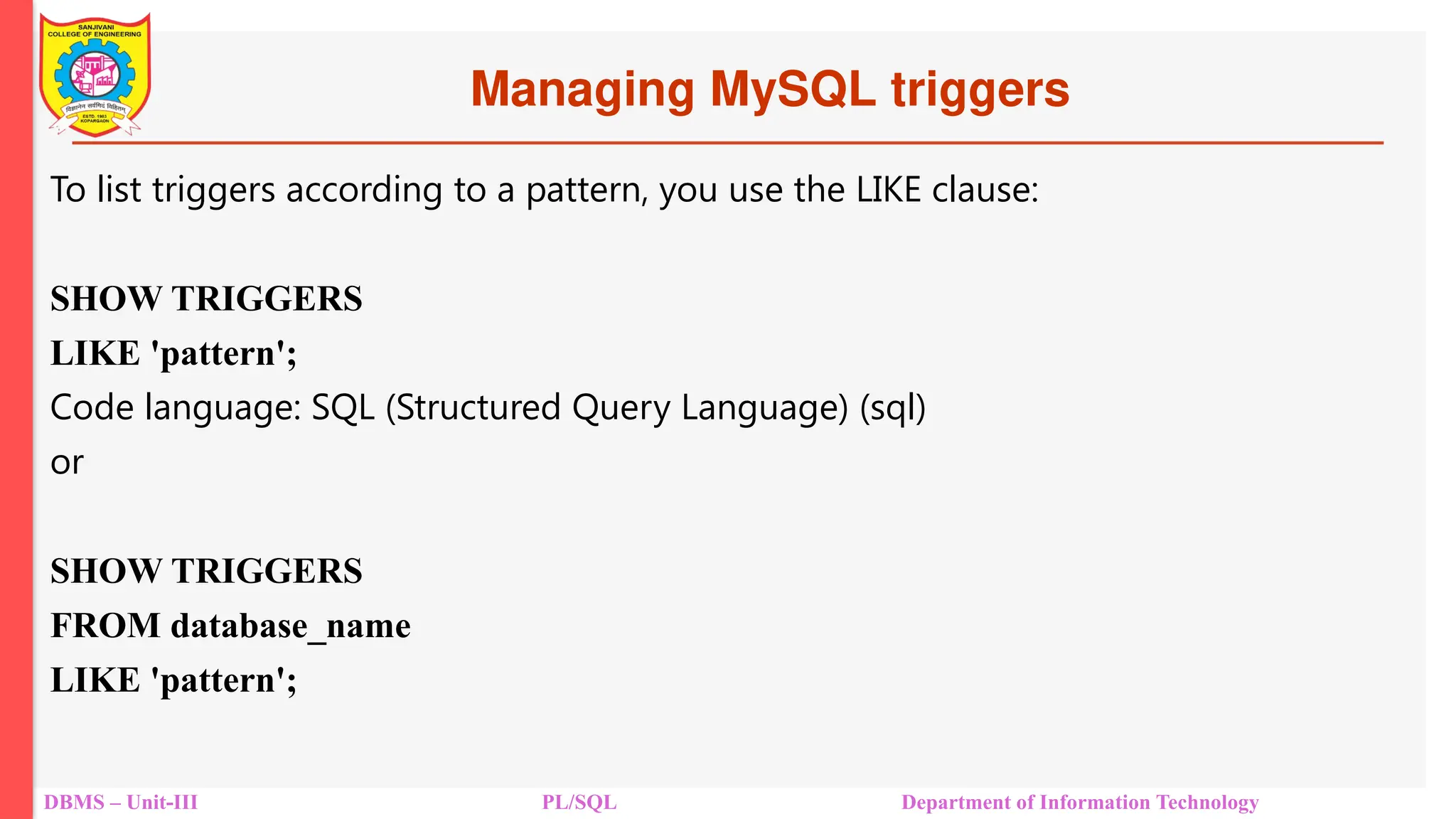 Managing MySQL triggers
DBMS – Unit-III PL/SQL Department of Information Technology
To list triggers according to a pattern, you use the LIKE clause:
SHOW TRIGGERS
LIKE 'pattern';
Code language: SQL (Structured Query Language) (sql)
or
SHOW TRIGGERS
FROM database_name
LIKE 'pattern';
 