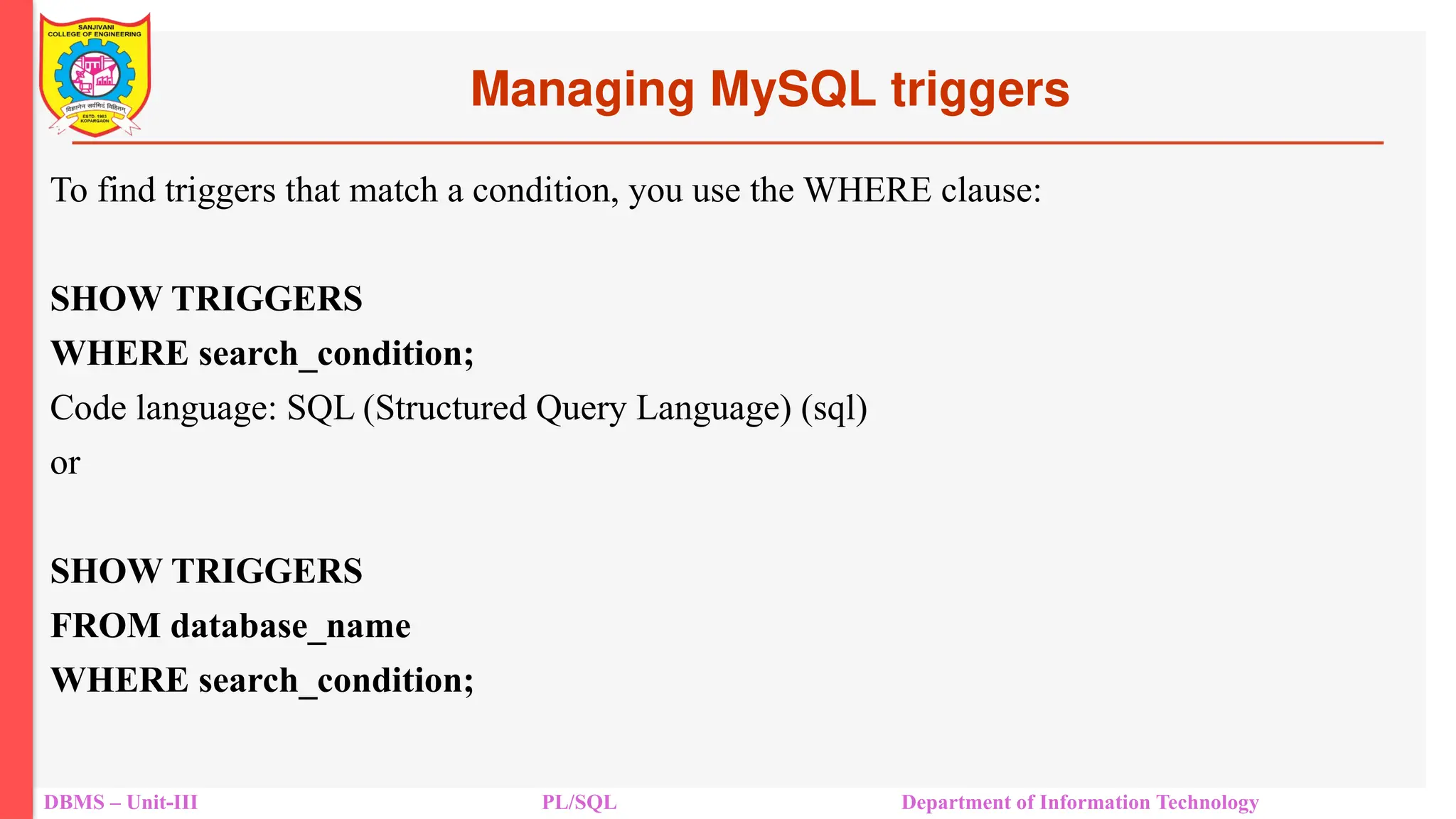 Managing MySQL triggers
DBMS – Unit-III PL/SQL Department of Information Technology
To find triggers that match a condition, you use the WHERE clause:
SHOW TRIGGERS
WHERE search_condition;
Code language: SQL (Structured Query Language) (sql)
or
SHOW TRIGGERS
FROM database_name
WHERE search_condition;
 