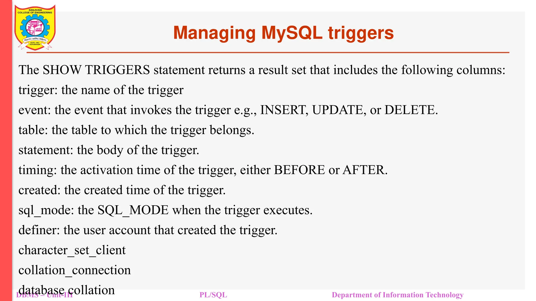 Managing MySQL triggers
DBMS – Unit-III PL/SQL Department of Information Technology
The SHOW TRIGGERS statement returns a result set that includes the following columns:
trigger: the name of the trigger
event: the event that invokes the trigger e.g., INSERT, UPDATE, or DELETE.
table: the table to which the trigger belongs.
statement: the body of the trigger.
timing: the activation time of the trigger, either BEFORE or AFTER.
created: the created time of the trigger.
sql_mode: the SQL_MODE when the trigger executes.
definer: the user account that created the trigger.
character_set_client
collation_connection
database collation
 