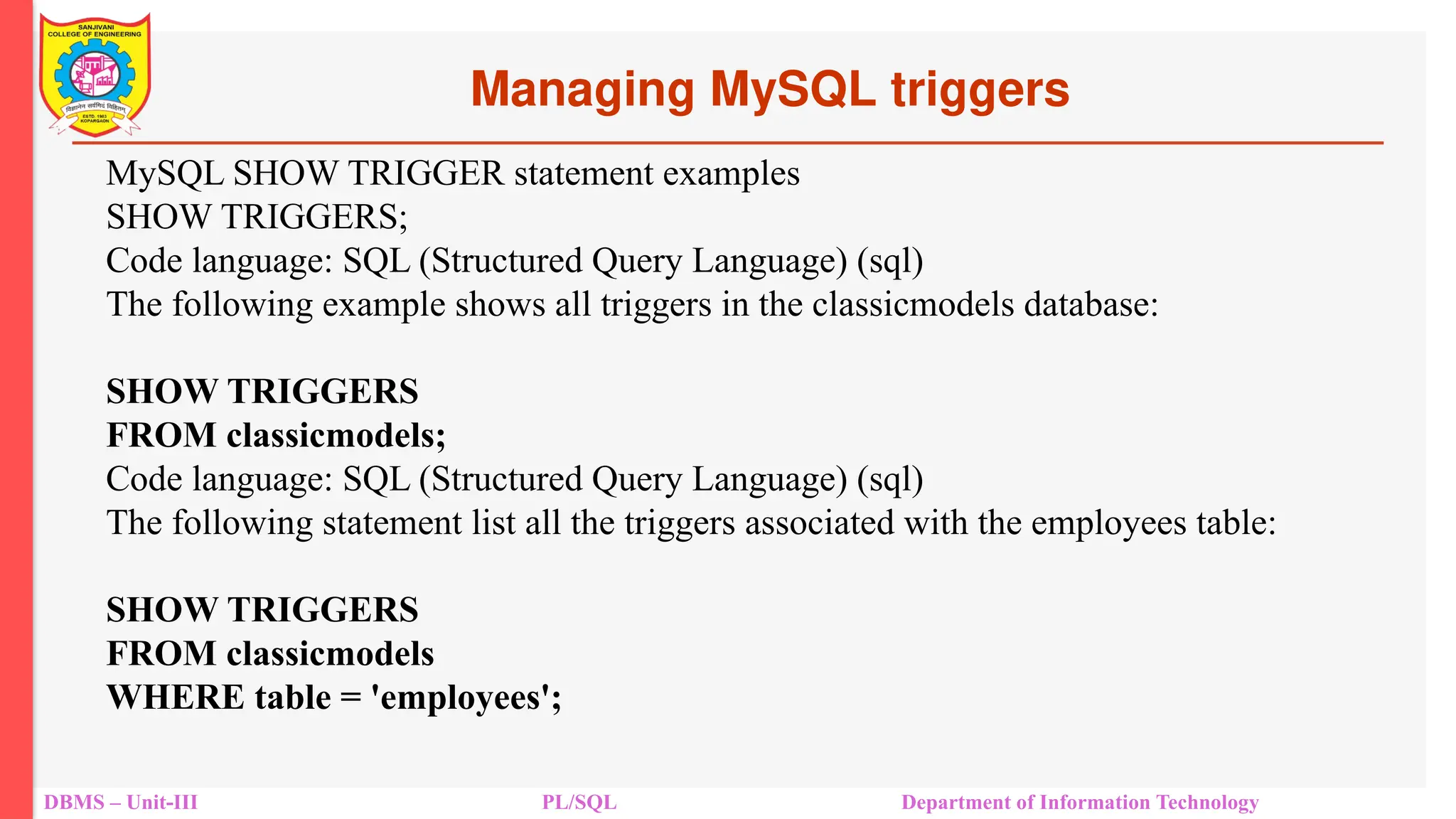 Managing MySQL triggers
DBMS – Unit-III PL/SQL Department of Information Technology
MySQL SHOW TRIGGER statement examples
SHOW TRIGGERS;
Code language: SQL (Structured Query Language) (sql)
The following example shows all triggers in the classicmodels database:
SHOW TRIGGERS
FROM classicmodels;
Code language: SQL (Structured Query Language) (sql)
The following statement list all the triggers associated with the employees table:
SHOW TRIGGERS
FROM classicmodels
WHERE table = 'employees';
 