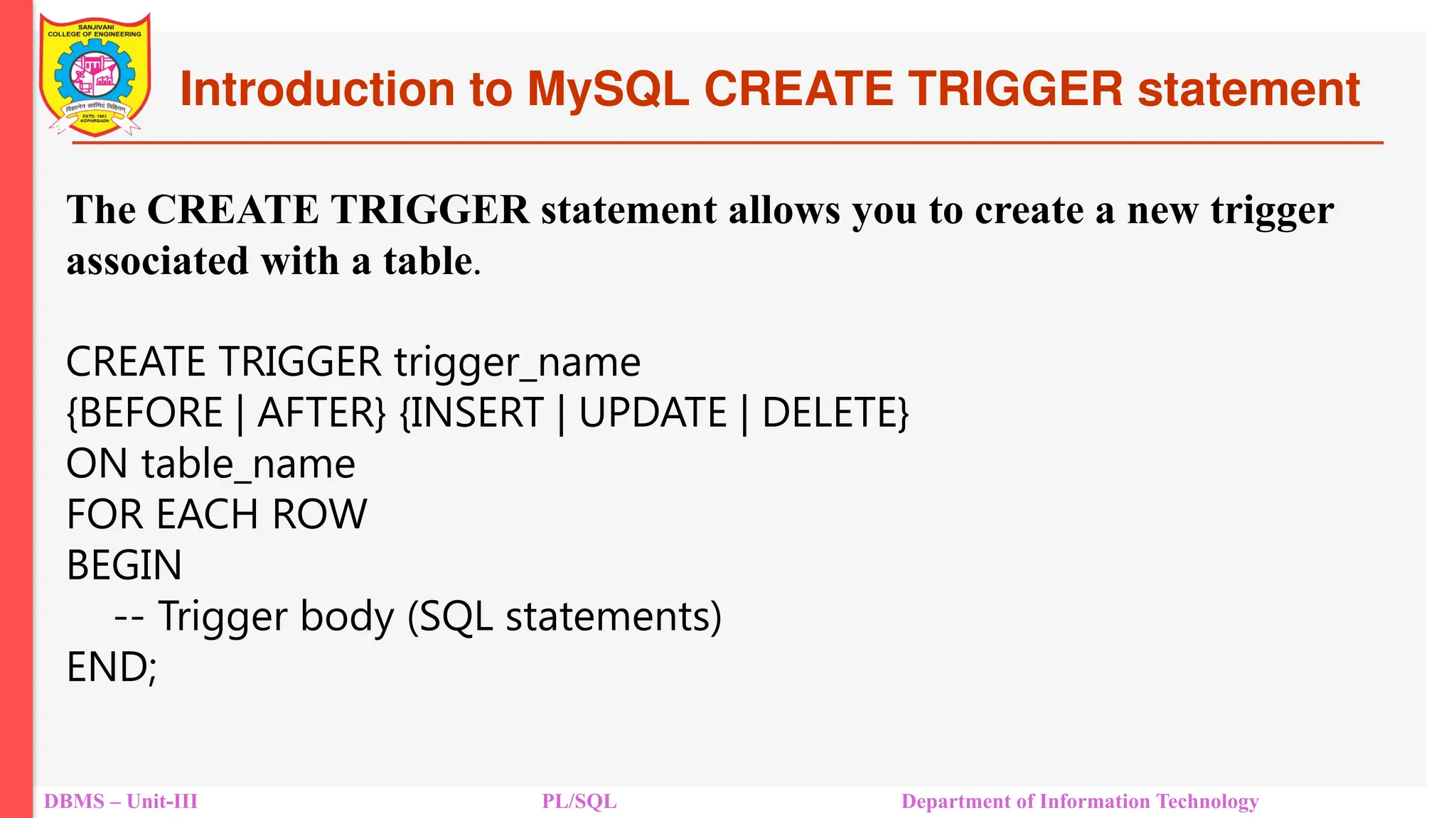 Introduction to MySQL CREATE TRIGGER statement
DBMS – Unit-III PL/SQL Department of Information Technology
The CREATE TRIGGER statement allows you to create a new trigger
associated with a table.
CREATE TRIGGER trigger_name
{BEFORE | AFTER} {INSERT | UPDATE | DELETE}
ON table_name
FOR EACH ROW
BEGIN
-- Trigger body (SQL statements)
END;
 