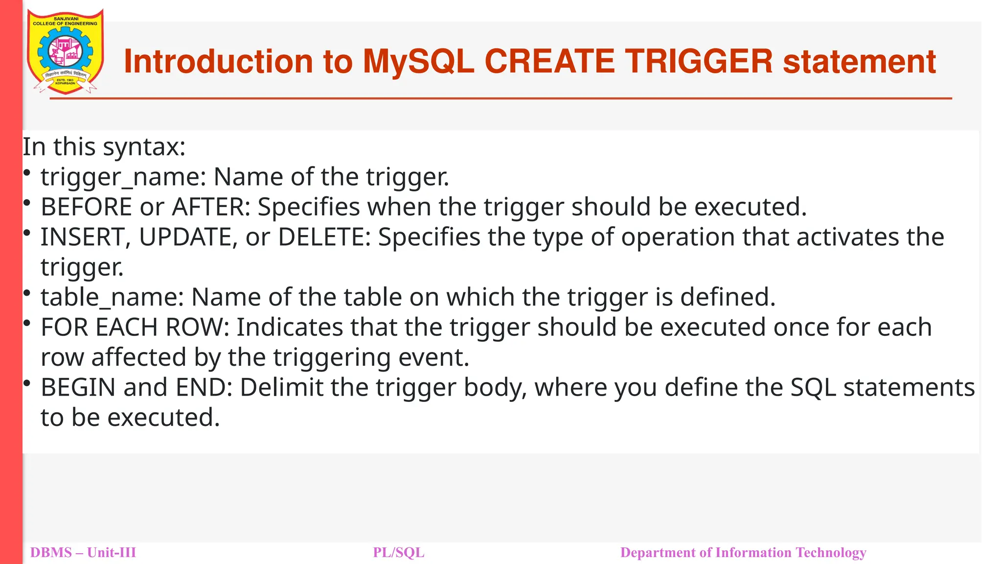Introduction to MySQL CREATE TRIGGER statement
DBMS – Unit-III PL/SQL Department of Information Technology
In this syntax:
• trigger_name: Name of the trigger.
• BEFORE or AFTER: Specifies when the trigger should be executed.
• INSERT, UPDATE, or DELETE: Specifies the type of operation that activates the
trigger.
• table_name: Name of the table on which the trigger is defined.
• FOR EACH ROW: Indicates that the trigger should be executed once for each
row affected by the triggering event.
• BEGIN and END: Delimit the trigger body, where you define the SQL statements
to be executed.
 