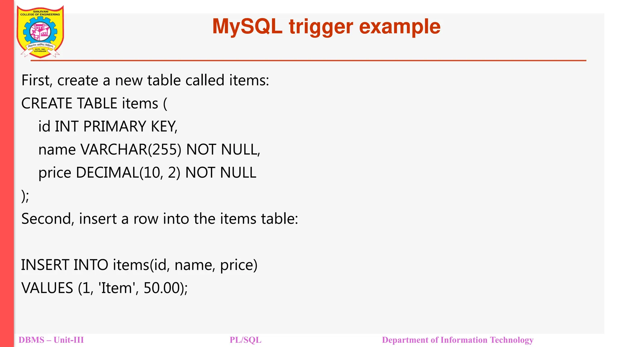 MySQL trigger example
DBMS – Unit-III PL/SQL Department of Information Technology
First, create a new table called items:
CREATE TABLE items (
id INT PRIMARY KEY,
name VARCHAR(255) NOT NULL,
price DECIMAL(10, 2) NOT NULL
);
Second, insert a row into the items table:
INSERT INTO items(id, name, price)
VALUES (1, 'Item', 50.00);
 