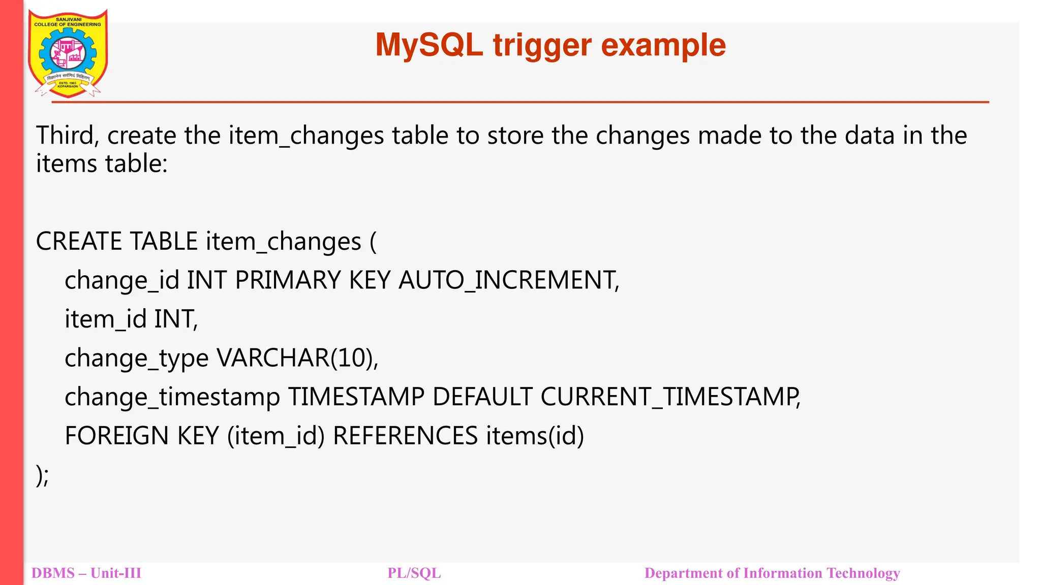 MySQL trigger example
DBMS – Unit-III PL/SQL Department of Information Technology
Third, create the item_changes table to store the changes made to the data in the
items table:
CREATE TABLE item_changes (
change_id INT PRIMARY KEY AUTO_INCREMENT,
item_id INT,
change_type VARCHAR(10),
change_timestamp TIMESTAMP DEFAULT CURRENT_TIMESTAMP,
FOREIGN KEY (item_id) REFERENCES items(id)
);
 