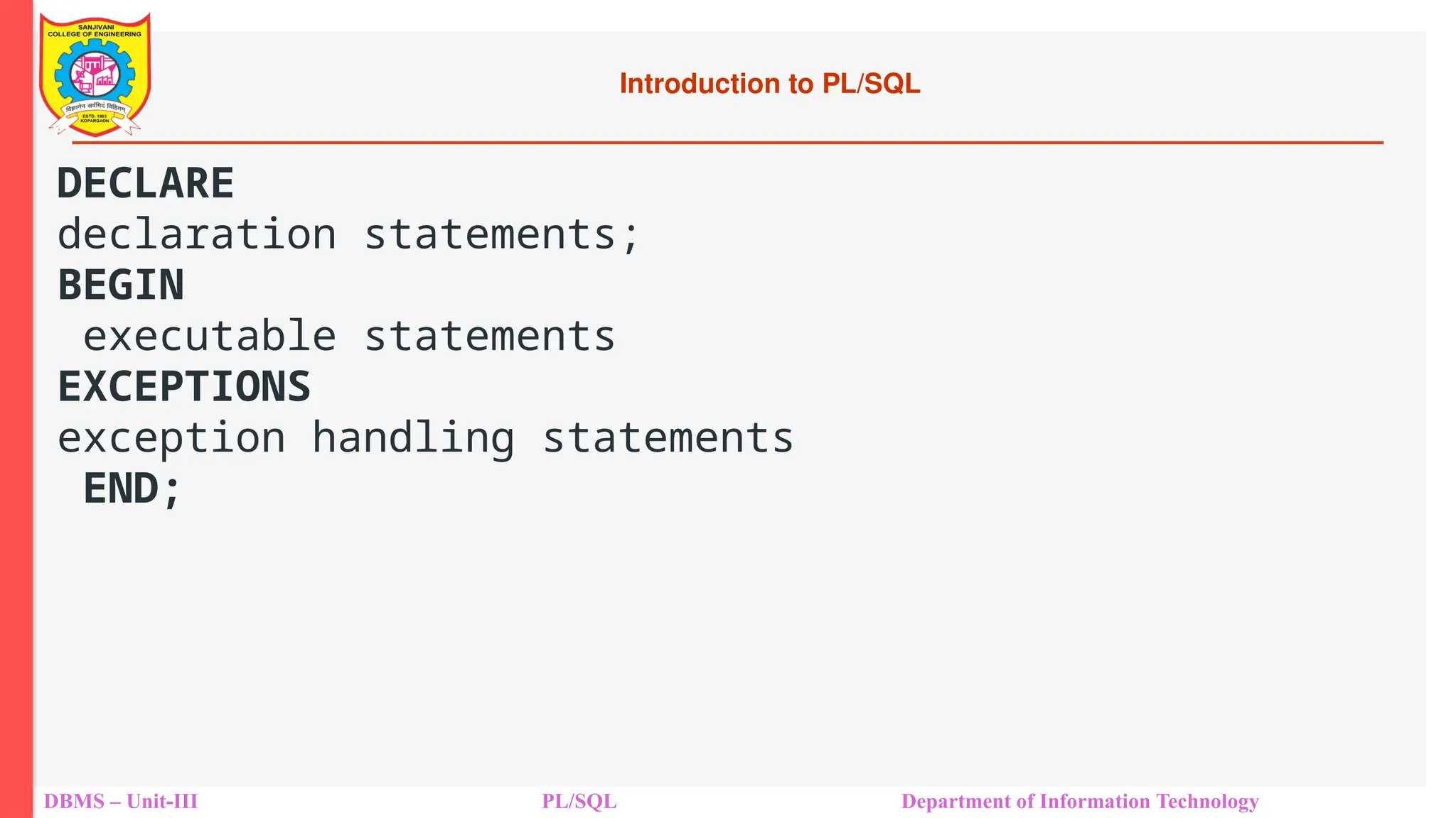 Introduction to PL/SQL
DBMS – Unit-III PL/SQL Department of Information Technology
DECLARE
declaration statements;
BEGIN
executable statements
EXCEPTIONS
exception handling statements
END;
 