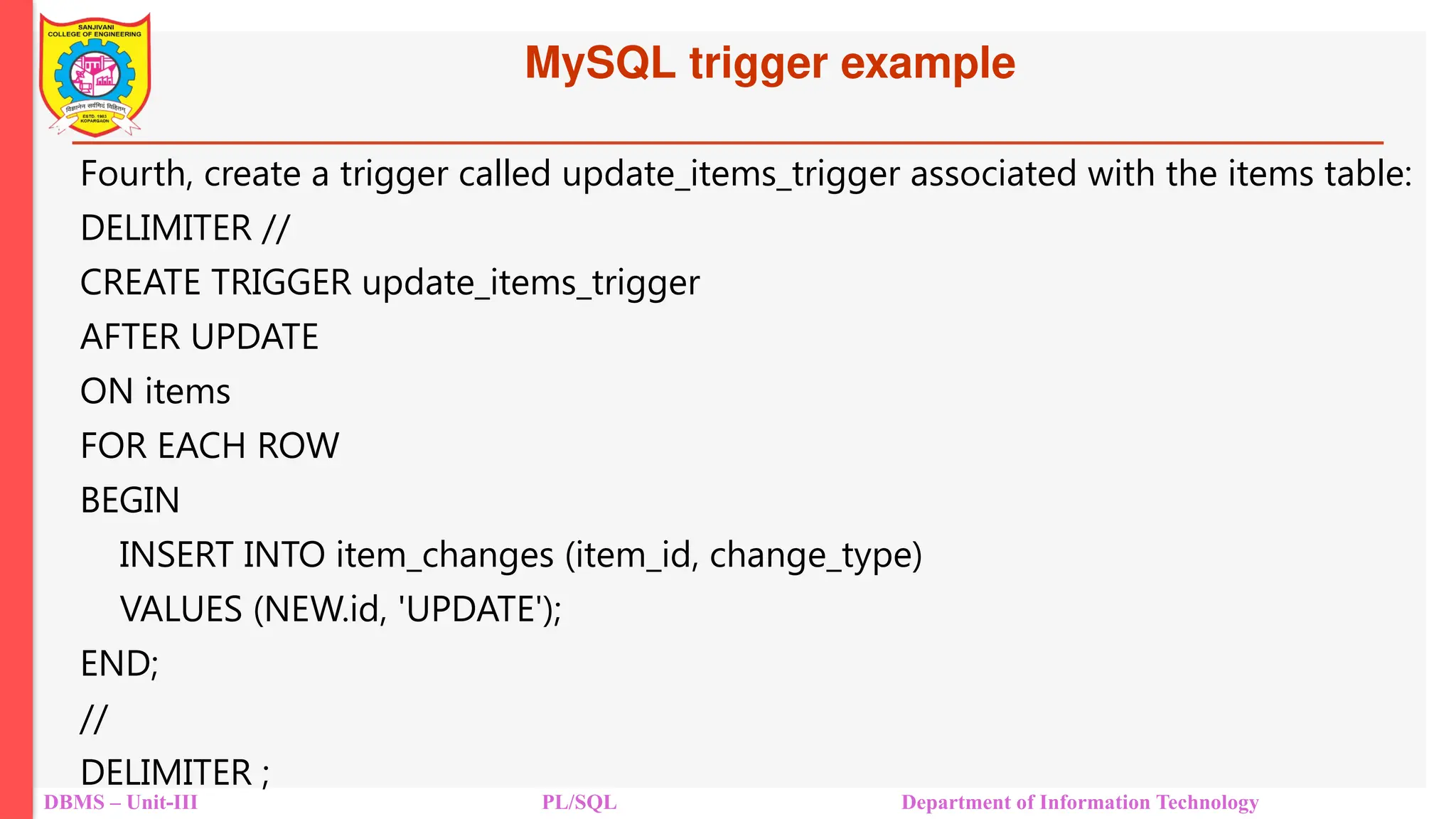 MySQL trigger example
DBMS – Unit-III PL/SQL Department of Information Technology
Fourth, create a trigger called update_items_trigger associated with the items table:
DELIMITER //
CREATE TRIGGER update_items_trigger
AFTER UPDATE
ON items
FOR EACH ROW
BEGIN
INSERT INTO item_changes (item_id, change_type)
VALUES (NEW.id, 'UPDATE');
END;
//
DELIMITER ;
 