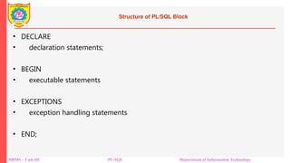 Structure of PL/SQL Block
• DECLARE
• declaration statements;
• BEGIN
• executable statements
• EXCEPTIONS
• exception handling statements
• END;
DBMS – Unit-III PL/SQL Department of Information Technology
 