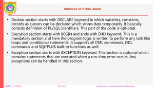 Structure of PL/SQL Block
• Declare section starts with DECLARE keyword in which variables, constants,
records as cursors can be declared which stores data temporarily. It basically
consists definition of PL/SQL identifiers. This part of the code is optional.
• Execution section starts with BEGIN and ends with END keyword. This is a
mandatory section and here the program logic is written to perform any task like
loops and conditional statements. It supports all DML commands, DDL
commands and SQL*PLUS built-in functions as well.
• Exception section starts with EXCEPTION keyword. This section is optional which
contains statements that are executed when a run-time error occurs. Any
exceptions can be handled in this section.
DBMS – Unit-III PL/SQL Department of Information Technology
 