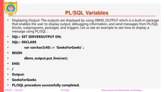 PL/SQL Variables
• Displaying Output: The outputs are displayed by using DBMS_OUTPUT which is a built-in package
that enables the user to display output, debugging information, and send messages from PL/SQL
blocks, subprograms, packages, and triggers. Let us see an example to see how to display a
message using PL/SQL :
• SQL> SET SERVEROUTPUT ON;
• SQL> DECLARE
• var varchar2(40) := 'GeeksForGeeks' ;
• BEGIN
• dbms_output.put_line(var);
• END;
• /
• Output:
• GeeksForGeeks
• PL/SQL procedure successfully completed.
DBMS – Unit-III PL/SQL Department of Information Technology
 