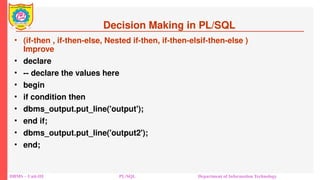Decision Making in PL/SQL
• (if-then , if-then-else, Nested if-then, if-then-elsif-then-else )
Improve
• declare
• -- declare the values here
• begin
• if condition then
• dbms_output.put_line('output');
• end if;
• dbms_output.put_line('output2');
• end;
DBMS – Unit-III PL/SQL Department of Information Technology
 