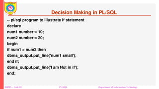 Decision Making in PL/SQL
-- pl/sql program to illustrate If statement
declare
num1 number:= 10;
num2 number:= 20;
begin
if num1 > num2 then
dbms_output.put_line('num1 small');
end if;
dbms_output.put_line('I am Not in if');
end;
DBMS – Unit-III PL/SQL Department of Information Technology
 