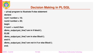 Decision Making in PL/SQL
-- pl/sql program to illustrate If else statement
declare
num1 number:= 10;
num2 number:= 20;
begin
if num1 < num2 then
dbms_output.put_line('i am in if block');
ELSE
dbms_output.put_line('i am in else Block');
end if;
dbms_output.put_line('i am not in if or else Block');
end;
DBMS – Unit-III PL/SQL Department of Information Technology
 