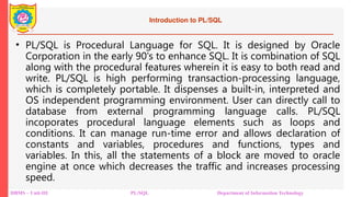 Introduction to PL/SQL
• PL/SQL is Procedural Language for SQL. It is designed by Oracle
Corporation in the early 90's to enhance SQL. It is combination of SQL
along with the procedural features wherein it is easy to both read and
write. PL/SQL is high performing transaction-processing language,
which is completely portable. It dispenses a built-in, interpreted and
OS independent programming environment. User can directly call to
database from external programming language calls. PL/SQL
incoporates procedural language elements such as loops and
conditions. It can manage run-time error and allows declaration of
constants and variables, procedures and functions, types and
variables. In this, all the statements of a block are moved to oracle
engine at once which decreases the traffic and increases processing
speed.
DBMS – Unit-III PL/SQL Department of Information Technology
 