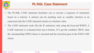 PL/SQL Case Statement
DBMS – Unit-III PL/SQL Department of Information Technology
• The PL/SQL CASE statement facilitates you to execute a sequence of statements
based on a selector. A selector can be anything such as variable, function or an
expression that the CASE statement checks to a boolean value.
• The CASE statement works like the IF statement, only using the keyword WHEN. A
CASE statement is evaluated from top to bottom. If it get the condition TRUE, then
the corresponding THEN clause is executed and the execution goes to the END CASE
clause.
 