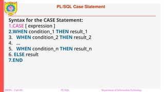 PL/SQL Case Statement
DBMS – Unit-III PL/SQL Department of Information Technology
Syntax for the CASE Statement:
1.CASE [ expression ]
2.WHEN condition_1 THEN result_1
3. WHEN condition_2 THEN result_2
4. ...
5. WHEN condition_n THEN result_n
6. ELSE result
7.END
 
