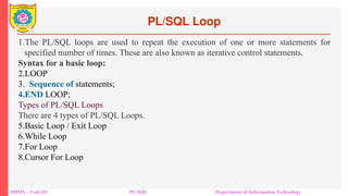 PL/SQL Loop
DBMS – Unit-III PL/SQL Department of Information Technology
1.The PL/SQL loops are used to repeat the execution of one or more statements for
specified number of times. These are also known as iterative control statements.
Syntax for a basic loop:
2.LOOP
3. Sequence of statements;
4.END LOOP;
Types of PL/SQL Loops
There are 4 types of PL/SQL Loops.
5.Basic Loop / Exit Loop
6.While Loop
7.For Loop
8.Cursor For Loop
 