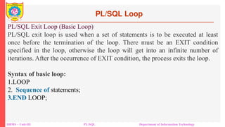 PL/SQL Loop
DBMS – Unit-III PL/SQL Department of Information Technology
PL/SQL Exit Loop (Basic Loop)
PL/SQL exit loop is used when a set of statements is to be executed at least
once before the termination of the loop. There must be an EXIT condition
specified in the loop, otherwise the loop will get into an infinite number of
iterations. After the occurrence of EXIT condition, the process exits the loop.
Syntax of basic loop:
1.LOOP
2. Sequence of statements;
3.END LOOP;
 