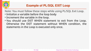 Example of PL/SQL EXIT Loop
DBMS – Unit-III PL/SQL Department of Information Technology
Note: You must follow these steps while using PL/SQL Exit Loop.
• Initialize a variable before the loop body
• Increment the variable in the loop.
• You should use EXIT WHEN statement to exit from the Loop.
Otherwise the EXIT statement without WHEN condition, the
statements in the Loop is executed only once.
 