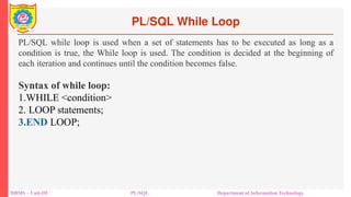 PL/SQL While Loop
DBMS – Unit-III PL/SQL Department of Information Technology
PL/SQL while loop is used when a set of statements has to be executed as long as a
condition is true, the While loop is used. The condition is decided at the beginning of
each iteration and continues until the condition becomes false.
Syntax of while loop:
1.WHILE <condition>
2. LOOP statements;
3.END LOOP;
 
