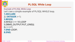 PL/SQL While Loop
DBMS – Unit-III PL/SQL Department of Information Technology
Example of PL/SQL While Loop
Let's see a simple example of PL/SQL WHILE loop.
1.DECLARE
2.i INTEGER := 1;
3.BEGIN
4.WHILE i <= 10 LOOP
5.DBMS_OUTPUT.PUT_LINE(i);
6.i := i+1;
7.END LOOP;
8.END;
 
